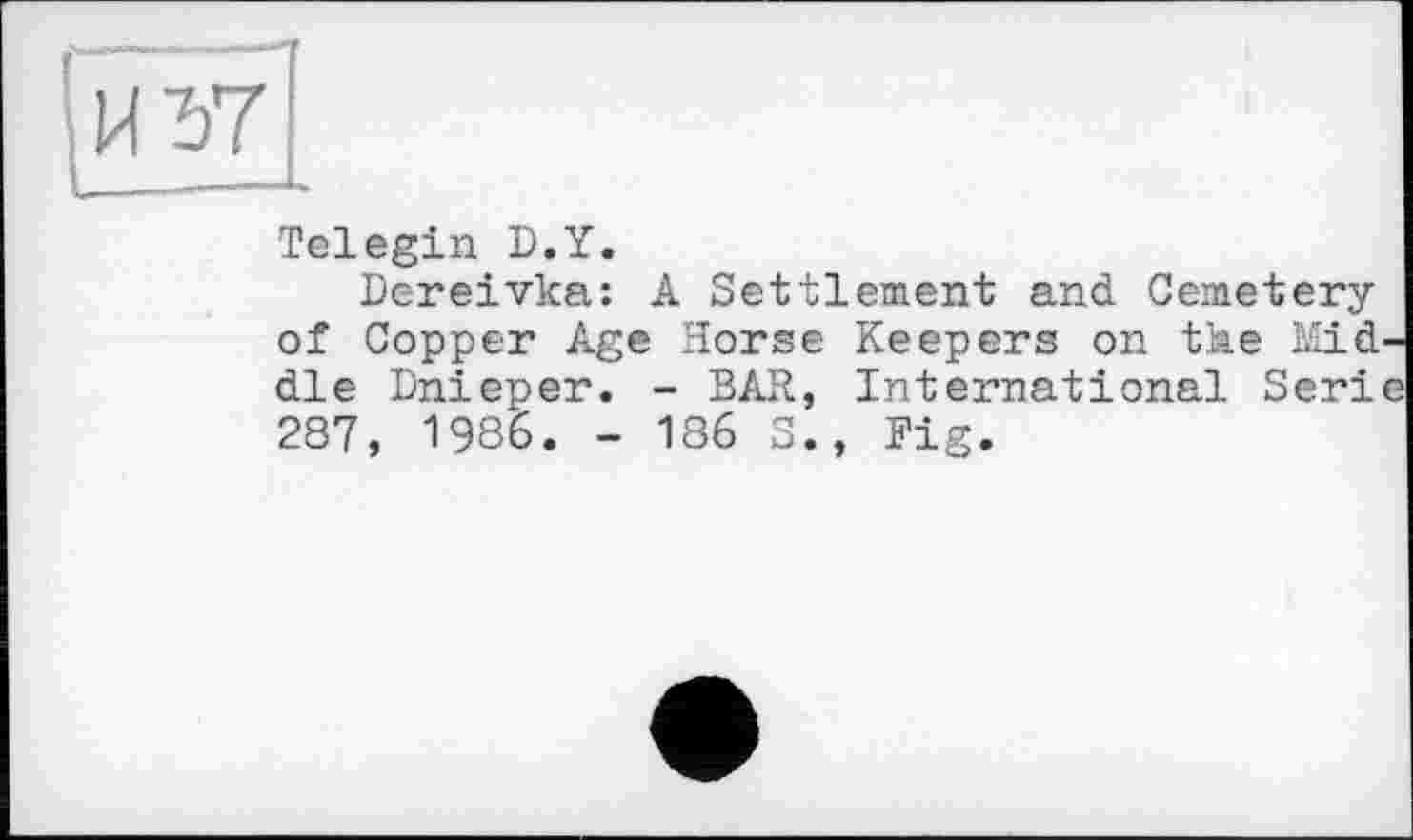 ﻿
Telegin D.Y.
Dereivka: A Settlement and Cemetery of Copper Age Horse Keepers on the Mid' die Dnieper. - BAR, International Seri, 287, 1986. - 186 S., Fig.